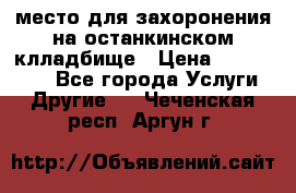 место для захоронения на останкинском клладбище › Цена ­ 1 000 000 - Все города Услуги » Другие   . Чеченская респ.,Аргун г.